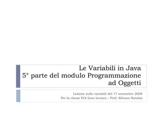 Le Variabili in Java 5° parte del modulo Programmazione ad Oggetti Lezione sulle variabili del 17 novembre 2008 Per la classe IVA liceo tecnico – Prof. Silvano Natalizi 