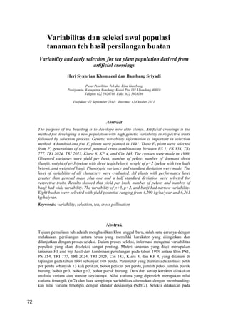 Jurnal Penelitian Teh dan Kina 14(2) 2011: 72-77
72
Variabilitas dan seleksi awal populasi
tanaman teh hasil persilangan buatan
Variability and early selection for tea plant population derived from
artificial crossings
Heri Syahrian Khomaeni dan Bambang Sriyadi
Pusat Penelitian Teh dan Kina Gambung
Pasirjambu, Kabupaten Bandung; Kotak Pos 1013 Bandung 40010
Telepon 022 5928780, Faks. 022 5928186
Diajukan: 12 September 2011; diterima: 12 Oktober 2011
Abstract
The purpose of tea breeding is to develope new elite clones. Artificial crossings is the
method for developing a new population with high genetic variability in respective traits
followed by selection process. Genetic variability information is important in selection
method. A hundred and five F1 plants were planted in 1991. These F1 plant were selected
from F1 generations of several parental cross combinations between PS 1, PS 354, TRI
777, TRI 2024, TRI 2025, Kiara 8, KP 4, and Cin 143. The crosses were made in 1989.
Observed variables were yield per bush, number of pekoe, number of dormant shoot
(banji), weight of p+3 (pekoe with three leafs below), weight of p+2 (pekoe with two leafs
below), and weight of banji. Phenotypic variance and standard deviation were made. The
level of variability of all characters were evaluated. All plants with performance level
greater than general mean plus one and a half standard deviation were selected for
respective traits. Results showed that yield per bush, number of pekoe, and number of
banji had wide variability. The variability of p+3, p+2, and banji had narrow variability.
Eight bushes were selected with yield potential ranging from 4,290 kg/ha/year and 6,261
kg/ha/year.
Keywords: variability, selection, tea, cross pollination
Abstrak
Tujuan pemuliaan teh adalah menghasilkan klon unggul baru, salah satu caranya dengan
melakukan persilangan antara tetua yang memiliki karakater yang diinginkan dan
dilanjutkan dengan proses seleksi. Dalam proses seleksi, informasi mengenai variabilitas
populasi yang akan diseleksi sangat penting. Materi tanaman yang diuji merupakan
tanaman F1 asal biji hasil dari kombinasi persilangan pada tahun 1989 antara klon PS1,
PS 354, TRI 777, TRI 2024, TRI 2025, Cin 143, Kiara 8, dan KP 4, yang ditanam di
lapangan pada tahun 1991 sebanyak 105 perdu. Parameter yang diamati adalah hasil petik
per perdu sebanyak 13 kali petikan, bobot petikan per perdu, jumlah peko, jumlah pucuk
burung, bobot p+3, bobot p+2, bobot pucuk burung. Data dari setiap karakter dilakukan
analisis varians dan standar deviasinya. Nilai varians yang diperoleh merupakan nilai
varians fenotipik (σf2) dan luas sempitnya variabilitas ditentukan dengan membanding-
kan nilai varians fenotipik dengan standar deviasinya (Sdσf2). Seleksi dilakukan pada
 