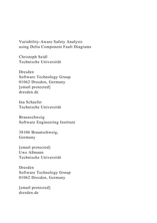 Variability-Aware Safety Analysis
using Delta Component Fault Diagrams
Christoph Seidl
Technische Universität
Dresden
Software Technology Group
01062 Dresden, Germany
[email protected]
dresden.de
Ina Schaefer
Technische Universität
Braunschweig
Software Engineering Institute
38106 Braunschweig,
Germany
[email protected]
Uwe Aßmann
Technische Universität
Dresden
Software Technology Group
01062 Dresden, Germany
[email protected]
dresden.de
 