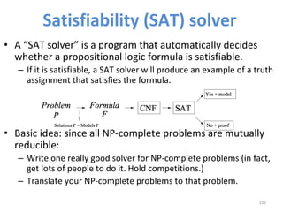 Satisfiability	(SAT)	solver	
•  A	“SAT	solver”	is	a	program	that	automatically	decides	
whether	a	propositional	logic	formula	is	satisfiable.		
–  If	it	is	satisfiable,	a	SAT	solver	will	produce	an	example	of	a	truth	
assignment	that	satisfies	the	formula.		
•  Basic	idea:	since	all	NP-complete	problems	are	mutually	
reducible:		
–  Write	one	really	good	solver	for	NP-complete	problems	(in	fact,	
get	lots	of	people	to	do	it.	Hold	competitions.)		
–  Translate	your	NP-complete	problems	to	that	problem.		
102	
 