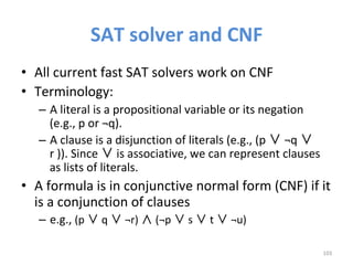 SAT	solver	and	CNF	
•  All	current	fast	SAT	solvers	work	on	CNF	
•  Terminology:		
–  A	literal	is	a	propositional	variable	or	its	negation	
(e.g.,	p	or	¬q).	
–  A	clause	is	a	disjunction	of	literals	(e.g.,	(p	 	¬q	 	
r	)).	Since	 	is	associative,	we	can	represent	clauses	
as	lists	of	literals.		
•  A	formula	is	in	conjunctive	normal	form	(CNF)	if	it	
is	a	conjunction	of	clauses		
–  e.g.,	(p	 	q	 	¬r)	 	(¬p	 	s	 	t	 	¬u)	
103	
 