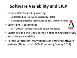 Software	Variability	and	EJCP		
•  Empirical	Software	Engineering	
–  understanding	real-world	variability	(data)	
–  Developing	effective	techniques	on	real-world	systems	
•  Constraint	Programming				
–  SAT/SMP/CP	solvers	to	reason	about	variability	
•  Coccinelle	and	the	Linux	kernel:	a	challenging	case	study	
for	software	variability		
•  Formal	verification:	many	papers	on	verifying	software	
variants	(Thuem	et	al.	ACM	Computing	Survey	2014)	
 