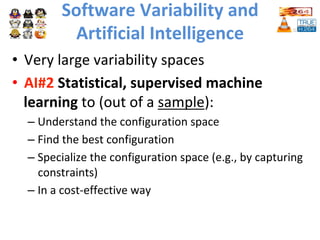 Software	Variability	and		
Artificial	Intelligence	
•  Very	large	variability	spaces		
•  AI#2	Statistical,	supervised	machine	
learning	to	(out	of	a	sample):	
– Understand	the	configuration	space			
– Find	the	best	configuration	
– Specialize	the	configuration	space	(e.g.,	by	capturing	
constraints)	
– In	a	cost-effective	way		
	
 
