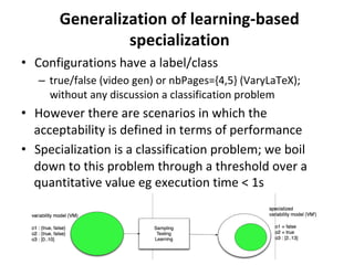 Generalization	of	learning-based	
specialization	
•  Configurations	have	a	label/class	
–  true/false	(video	gen)	or	nbPages={4,5}	(VaryLaTeX);	
without	any	discussion	a	classification	problem	
•  However	there	are	scenarios	in	which	the	
acceptability	is	defined	in	terms	of	performance		
•  Specialization	is	a	classification	problem;	we	boil	
down	to	this	problem	through	a	threshold	over	a	
quantitative	value	eg	execution	time	<	1s	
 