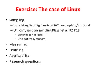 Exercise:	The	case	of	Linux	
•  Sampling	
–  translating	Kconfig	files	into	SAT:	incomplete/unsound	
–  Uniform,	random	sampling	Plazar	et	al.	ICST’19	
•  Either	does	not	scale	
•  Or	is	not	really	random	
•  Measuring	
•  Learning	
•  Applicability		
•  Research	questions	
 