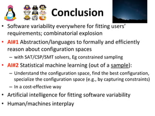 Conclusion	
•  Software	variability	everywhere	for	fitting	users’	
requirements;	combinatorial	explosion	
•  AI#1	Abstraction/languages	to	formally	and	efficiently	
reason	about	configuration	spaces	
–  with	SAT/CSP/SMT	solvers,	Eg	constrained	sampling		
•  AI#2	Statistical	machine	learning	(out	of	a	sample):	
–  Understand	the	configuration	space,	find	the	best	configuration,	
specialize	the	configuration	space	(e.g.,	by	capturing	constraints)	
–  In	a	cost-effective	way		
•  Artificial	intelligence	for	fitting	software	variability	
•  Human/machines	interplay	
 