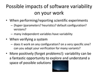 Possible	impacts	of	software	variability	
on	your	work	
•  When	performing/reporting	scientific	experiments	
–  (hyper-)parameters?	heuristics?	default	configuration?	
versions?	
–  many	independent	variables	have	variability	
•  When	verifying	a	system	
–  does	it	work	on	any	configuration?	on	a	very	specific	one?	
can	you	adapt	your	verification	for	many	variants?	
•  More	positively	(forget	problems!):	variability	can	be	
a	fantastic	opportunity	to	explore	and	understand	a	
space	of	possible	solutions	
 