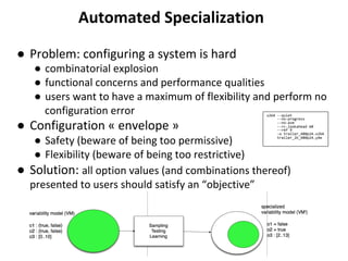 ●  Problem:	configuring	a	system	is	hard		
●  combinatorial	explosion	
●  functional	concerns	and	performance	qualities	
●  users	want	to	have	a	maximum	of	flexibility	and	perform	no	
configuration	error	
●  Configuration	«	envelope	»	
●  Safety	(beware	of	being	too	permissive)	
●  Flexibility	(beware	of	being	too	restrictive)	
●  Solution:	all	option	values	(and	combinations	thereof)	
presented	to	users	should	satisfy	an	“objective”	
	
Automated	Specialization	
x264	--quiet		
					--no-progress		
					--no-asm		
					--rc-lookahead	60		
					--ref	9		
					-o	trailer_480p24.x264	
					trailer_2k_480p24.y4m	
 