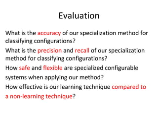 Evaluation	
What	is	the	accuracy	of	our	specialization	method	for	
classifying	configurations?	
What	is	the	precision	and	recall	of	our	specialization	
method	for	classifying	configurations?	
How	safe	and	flexible	are	specialized	configurable	
systems	when	applying	our	method?	
How	effective	is	our	learning	technique	compared	to	
a	non-learning	technique?	
 