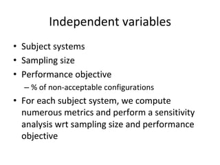 Independent	variables	
•  Subject	systems	
•  Sampling	size	
•  Performance	objective	
– %	of	non-acceptable	configurations	
•  For	each	subject	system,	we	compute	
numerous	metrics	and	perform	a	sensitivity	
analysis	wrt	sampling	size	and	performance	
objective	
 