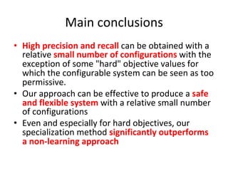 Main	conclusions	
•  High	precision	and	recall	can	be	obtained	with	a	
relative	small	number	of	configurations	with	the	
exception	of	some	"hard"	objective	values	for	
which	the	configurable	system	can	be	seen	as	too	
permissive.	
•  Our	approach	can	be	effective	to	produce	a	safe	
and	flexible	system	with	a	relative	small	number	
of	configurations		
•  Even	and	especially	for	hard	objectives,	our	
specialization	method	significantly	outperforms	
a	non-learning	approach	
 