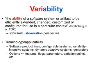 Variability
•  “the ability of a software system or artifact to be
efficiently extended, changed, customized or
configured for use in a particular context” (Svahnberg et
al. 2005)
–  software/customization perspective
•  Terminology/applicability
–  Software product lines, configurable systems, variability-
intensive systems, dynamic adaptive systems, generators
–  Options ~= features, flags, parameters, variation points,
etc.
 