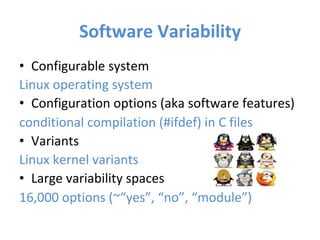 Software	Variability	
•  Configurable	system	
Linux	operating	system	
•  Configuration	options	(aka	software	features)	
conditional	compilation	(#ifdef)	in	C	files	
•  Variants	
Linux	kernel	variants		
•  Large	variability	spaces		
16,000	options	(~“yes”,	“no”,	“module”)	
	
 