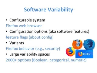 Software	Variability	
•  Configurable	system	
Firefox	web	browser	
•  Configuration	options	(aka	software	features)	
feature	flags	(about:config)	
•  Variants	
Firefox	behavior	(e.g.,	security)	
•  Large	variability	spaces		
2000+	options	(Boolean,	categorical,	numeric)	
	
 