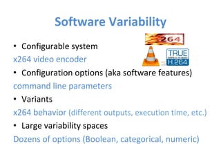 Software	Variability	
•  Configurable	system	
x264	video	encoder	
•  Configuration	options	(aka	software	features)	
command	line	parameters	
•  Variants	
x264	behavior	(different	outputs,	execution	time,	etc.)	
•  Large	variability	spaces		
Dozens	of	options	(Boolean,	categorical,	numeric)	
	
 