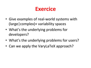 Exercice	
•  Give	examples	of	real-world	systems	with	
(large|complex)+	variability	spaces	
•  What’s	the	underlying	problems	for	
developers?	
•  What’s	the	underlying	problems	for	users?	
•  Can	we	apply	the	VaryLaTeX	approach?		
 