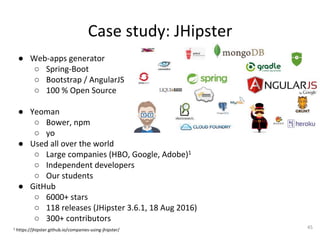 Case	study:	JHipster	
●  Web-apps	generator	
○  Spring-Boot	
○  Bootstrap	/	AngularJS	
○  100	%	Open	Source	
	
●  Yeoman	
○  Bower,	npm	
○  yo	
●  Used	all	over	the	world	
○  Large	companies	(HBO,	Google,	Adobe)1	
○  Independent	developers		
○  Our	students	
●  GitHub	
○  6000+	stars	
○  118	releases	(JHipster	3.6.1,	18	Aug	2016)	
○  300+	contributors	
	1	https://jhipster.github.io/companies-using-jhipster/	
45	
 