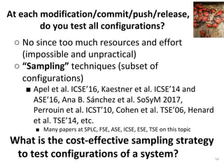 ○ No	since	too	much	resources	and	effort	
(impossible	and	unpractical)	
○ “Sampling”	techniques	(subset	of	
configurations)		
■ Apel	et	al.	ICSE’16,	Kaestner	et	al.	ICSE’14	and	
ASE’16,	Ana	B.	Sánchez	et	al.	SoSyM	2017,	
Perrouin	et	al.	ICST’10,	Cohen	et	al.	TSE’06,	Henard	
et	al.	TSE’14,	etc.	
■  Many	papers	at	SPLC,	FSE,	ASE,	ICSE,	ESE,	TSE	on	this	topic	
What	is	the	cost-effective	sampling	strategy	
to	test	configurations	of	a	system?		
	
At	each	modification/commit/push/release,	
do	you	test	all	configurations?		
54	
 