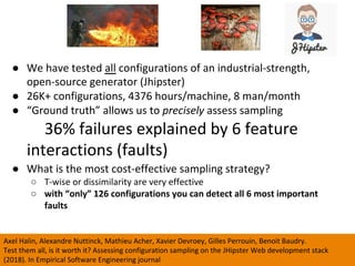 ●  We	have	tested	all	configurations	of	an	industrial-strength,	
open-source	generator	(Jhipster)	
●  26K+	configurations,	4376	hours/machine,	8	man/month	
●  “Ground	truth”	allows	us	to	precisely	assess	sampling		
36%	failures	explained	by	6	feature	
interactions	(faults)	
●  What	is	the	most	cost-effective	sampling	strategy?	
○  T-wise	or	dissimilarity	are	very	effective	
○  with	“only”	126	configurations	you	can	detect	all	6	most	important	
faults	
56	
Axel	Halin,	Alexandre	Nuttinck,	Mathieu	Acher,	Xavier	Devroey,	Gilles	Perrouin,	Benoit	Baudry.		
Test	them	all,	is	it	worth	it?	Assessing	configuration	sampling	on	the	JHipster	Web	development	stack	
(2018).	In	Empirical	Software	Engineering	journal	
 