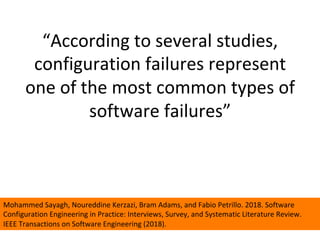 “According	to	several	studies,	
configuration	failures	represent	
one	of	the	most	common	types	of	
software	failures”	
	
	
Mohammed	Sayagh,	Noureddine	Kerzazi,	Bram	Adams,	and	Fabio	Petrillo.	2018.	Software	
Configuration	Engineering	in	Practice:	Interviews,	Survey,	and	Systematic	Literature	Review.	
IEEE	Transactions	on	Software	Engineering	(2018).	
 