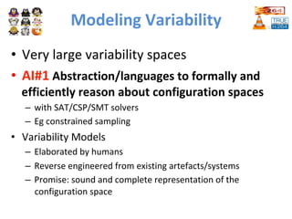 Modeling	Variability	
•  Very	large	variability	spaces		
•  AI#1	Abstraction/languages	to	formally	and	
efficiently	reason	about	configuration	spaces	
–  with	SAT/CSP/SMT	solvers		
–  Eg	constrained	sampling		
•  Variability	Models	
–  Elaborated	by	humans	
–  Reverse	engineered	from	existing	artefacts/systems		
–  Promise:	sound	and	complete	representation	of	the	
configuration	space		
 