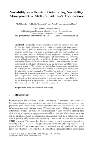 Variability as a Service: Outsourcing Variability
Management in Multi-tenant SaaS Applications
Ali Ghaddar1,2
, Dalila Tamzalit2
, Ali Assaf1
, and Abdalla Bitar1
1
BITASOFT, Nantes, France
{ali.ghaddar,ali.assaf,abdalla.bitar}@bitasoft.com
2
Universit´e de Nantes, LINA, France
ali.ghaddar@etu.univ-nantes.fr, Dalila.Tamzalit@univ-nantes.fr
Abstract. In order to reduce the overall application expenses and time
to market, SaaS (Software as a Service) providers tend to outsource
several parts of their IT resources to other services providers. Such out-
sourcing helps SaaS providers in reducing costs and concentrating on
their core competences: software domain expertises, business-processes
modeling, implementation technologies and frameworks etc. However,
when a SaaS provider oﬀers a single application instance for multiple
customers following the multi-tenant model, these customers (or ten-
ants) requirements may diﬀer, generating an important variability man-
agement concern. We believe that variability management should also
be outsourced and considered as a service. The novelty of our work is
to introduce the new concept of Variability as a Service (VaaS) model.
It induces the appearance of VaaS providers. The objective is to relieve
the SaaS providers looking forward to adopt such attractive multi-tenant
solution, from developing a completely new and expensive variability so-
lution beforehand. We present in this paper the ﬁrst stage of our work:
the VaaS meta-model and the VariaS component.
Keywords: SaaS, multi-tenant, variability.
1 Introduction
In recent years, the tendency towards outsourcing IT resources that are not the
key competencies of an enterprise has caused the appearance of new services
providers type. These new services providers develop and maintain, on their
infrastructures, such outsourceable IT resources while oﬀering their access to
enterprises through the web. The business model of such resources oﬀering aims
at providing a pay-as-you-go payment model for their use, where these resources
can be provisioned and un-provisioned on demand. Such new outsourcing prin-
ciple is gaining wide acceptance, especially in the small and medium enterprises
(SME) segment. The reason for this acceptance is purely economic. Indeed, the
majority of SME consider taking less risks by contracting the implementation of
parts of their IT resources to a more experienced provider and ﬁnd this option
more cost eﬀective. The term Cloud Computing summarises these outsourcing
J. Ralyt´e et al. (Eds.): CAiSE 2012, LNCS 7328, pp. 175–189, 2012.
c Springer-Verlag Berlin Heidelberg 2012
 