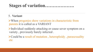 Stages of variation……………….
5. Variant
When progenies show variations in characteristic from
parents it is called as a VARIANT
Individual suddenly attacking or cause sever symptom on a
variety , previously barely infected .
Could be a result of mutation , heteroploidy , parasexuality
etc
 