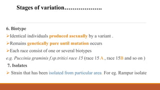 6. Biotype
Identical individuals produced asexually by a variant .
Remains genetically pure until mutation occurs
Each race consist of one or several biotypes
e.g. Puccinia graminis f.sp.tritici race 15 (race 15 A , race 15B and so on )
7. Isolates
 Strain that has been isolated from particular area. For eg. Rampur isolate
Stages of variation……………….
 