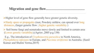 Migration and gene flow……………………………
Higher level of gene flow generally have greater genetic diversity.
Hardy spore or propagules (rust, Powdery mildew, can spread over long
distances, (larger genetic flow ; higher genetic variability )
 Soil borne fungi and nematodes move slowly and limited in certain area
(Lower genetic variability).(Agrios ,2005 p.g.130)
E.g., The introduction of Cryphonectria parasitica to North America,
Phytophthora infestans to Europe, and Puccinia striiformis to Australia. (Sunil
Kumar and Shalini Verma,2019)
 