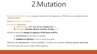 2.Mutation
Sudden and heritable change in genetic material of an organism i.e. DNA due to some physical and
chemical shock
Occurs Naturally or induced
Artificially induced by
A. Physical agents (UV rays ,X rays ,Gamma rays) or
B. Chemicals (alkaloids, phenols, epoxides, nitrogen, etc.)
Mutation represent change in sequence of the bases in DNA
a. Substitution of one base for another
b. Addition or deletion of one or many base pairs.
Mutation are spontaneous , Mostly recessive , Tendency for mutation varies in species and strain
Fast and expressed soon in single celled organism .
 