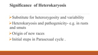 Significance of Heterokaryosis
Substitute for heterozygosity and variability
Heterokaryosis and pathogenicity- e.g. in rusts
and smuts
Origin of new races
Initial steps in Parasexual cycle .
 