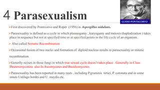 4 Parasexualism
First discovered by Pontrcorvo and Roper (1956) in Aspergillus nidulans.
Parasexuality is defined as a cycle in which plasmogamy , karyogamy and meiosis (haplodization ) takes
place in sequence but not at specified time or at specified points in the life cycle of an organism .
 Also called Somatic Recombination
Occasional fusion of two nuclei and formation of diploid nucleus results in parasexuality or mitotic
recombination.
Generlly occurs in those fungi in which true sexual cycle doesn’t takes place . Generally in Class
Deuteromycotina also In Ascomycetes and Basidiomycetes.
Parasexuality has been reported in many rusts , including P.graminis tirtici, P. coronata and in some
smuts Ustilago hordei and U. maydis etc.
 