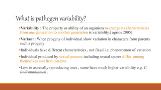 What is pathogenvariability?
Variability : The property or ability of an organism to change its characteristics
from one generation to another generation is variability.( agrios 2005)
Variant : When progeny of individual show variation in characters from parents
such a progeny
Individuals have different characteristics , not fixed i.e. phenomenon of vatiation
Individual produced by sexual process including sexual spores differ among
themselves and from parents
Low in asexually reproducing ones , some have much higher variability e.g. C.
lindemuthianum .
 