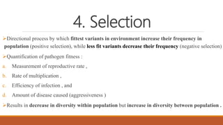 4. Selection
Directional process by which fittest variants in environment increase their frequency in
population (positive selection), while less fit variants decrease their frequency (negative selection)
Quantification of pathogen fitness :
a. Measurement of reproductive rate ,
b. Rate of multiplication ,
c. Efficiency of infection , and
d. Amount of disease caused (aggressiveness )
Results in decrease in diversity within population but increase in diversity between population .
 