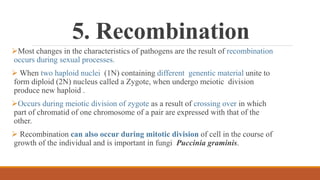 5. Recombination
Most changes in the characteristics of pathogens are the result of recombination
occurs during sexual processes.
 When two haploid nuclei (1N) containing different genentic material unite to
form diploid (2N) nucleus called a Zygote, when undergo meiotic division
produce new haploid .
Occurs during meiotic division of zygote as a result of crossing over in which
part of chromatid of one chromosome of a pair are expressed with that of the
other.
 Recombination can also occur during mitotic division of cell in the course of
growth of the individual and is important in fungi Puccinia graminis.
 