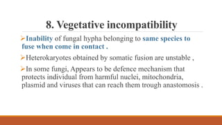 8. Vegetative incompatibility
Inability of fungal hypha belonging to same species to
fuse when come in contact .
Heterokaryotes obtained by somatic fusion are unstable ,
In some fungi, Appears to be defence mechanism that
protects individual from harmful nuclei, mitochondria,
plasmid and viruses that can reach them trough anastomosis .
 