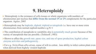 9. Heteroploidy
 Heteroploidy is the existance of cells tissues or whole organisms with numbers of
chromosomes per nucleus that differ from the normal 1N or 2N complements for the particular
organism .Agrios ,2005
Heteroploids may be haploids, diploid, triploid or tetraploids i.e. have one or more extra
chromosomes from normal euploid number e.g.N+1
The contribution of aneuploids to variability also is potentially much greater because of the
variety of aneuploids that are possible. (Tolmsoff ,1983)
Shown to affect the growth rate ,spore size, and rate of spore production, hyphal colour
,enzyme activities and pathogenicity .
For e.g. Verticillium albo-atrum, cause of wilt in cotton , lose ability to infect cotton plant even
when derived from highely virulent haploids
 