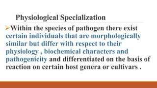 Physiological Specialization
Within the species of pathogen there exist
certain individuals that are morphologically
similar but differ with respect to their
physiology , biochemical characters and
pathogenicity and differentiated on the basis of
reaction on certain host genera or cultivars .
 