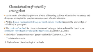 Characterizationof variability
amongplant
 Assessment of variability provides a basis of breeding cultivar with durable resistance and
designing strategies for long term management of major diseases.
All the disease management strategies based on host resistant require the knowledge of
variability in pathogens.
The choice of method for characterization of pathogen isolates should be based upon
simplicity, reproducibility and cost effectiveness.( Kumar et.al.,2019)
Methods of characterization of genetic variability(Kumar et.al., 2019):
I. Traditional methods
II. Molecular or biotechnological methods
 