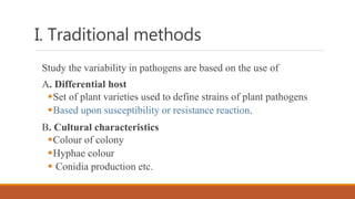 I. Traditional methods
Study the variability in pathogens are based on the use of
A. Differential host
Set of plant varieties used to define strains of plant pathogens
Based upon susceptibility or resistance reaction.
B. Cultural characteristics
Colour of colony
Hyphae colour
 Conidia production etc.
 