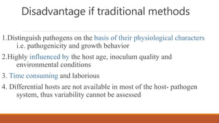 Disadvantage if traditional methods
1.Distinguish pathogens on the basis of their physiological characters
i.e. pathogenicity and growth behavior
2.Highly influenced by the host age, inoculum quality and
environmental conditions
3. Time consuming and laborious
4. Differential hosts are not available in most of the host- pathogen
system, thus variability cannot be assessed
 