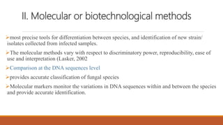 II. Molecular or biotechnological methods
most precise tools for differentiation between species, and identification of new strain/
isolates collected from infected samples.
The molecular methods vary with respect to discriminatory power, reproducibility, ease of
use and interpretation (Lasker, 2002
Comparison at the DNA sequences level
provides accurate classification of fungal species
Molecular markers monitor the variations in DNA sequences within and between the species
and provide accurate identification.
 