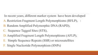 In recent years, different marker system have been developed
A. Restriction Fragment Length Polymorphisms (RFLP), :
B. Random Amplified Polymorphic DNA (RAPD),
C. Sequence Tagged Sites (STS),
D. Amplified Fragment Length Polymorphisms (AFLP),
E. Simple Sequence Repeats (SSR) or microsatellites
F. Single Nucleotide Polymorphism (SNPs)
 