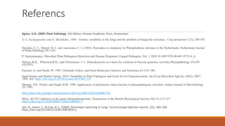 Referencs
Agrios, G.N. (2005) Plant Pathology. 5th Edition, Elsevier Academic Press, Amsterdam.
S. G. Georgopoulos and G. Skylakakis ,1986 . Genetic variability in the fungi and the problem of fungicide resistance . Crop protection 5 (5), 299-305
.
Davidse, L. C., Danial, D. L. and vanwesten, C. J. (1983). Resistance to metalaxyl in Phytophothora infestans in the Netherlands. Netherlands Journal
of Plant Pathology 89, l-20.
P. Narayanasamy, Microbial Plant Pathogens-Detection and Disease Diagnosis: Fungal Pathogens, Vol. 1, DOI 10.1007/978-90-481-9735-4_4,
Nelson ,R.R., Wilcoxon,R.D., and Christensen, J. J., Heterokaryosis as a basis for variation in Puccini graminis var.tritici,Phytopathology 45,639-
43(1955)
Gassner, G. and Straib, W. 1993. (Schmidt) Erikss. and Henn.Molecular Genetics and Genomics 63:154–180.
Sunil Kumar and Shalini Verma. 2019. Variability in Plant Pathogens and Tools for its Characterization. Int.J.Curr.Microbiol.App.Sci. 8(02): 2887-
2902. doi: https://doi.org/10.20546/ijcmas.2019.802.338
Sharma, T.R., Prachi, and Singh, B.M. 1999. Application of polymerase chain reaction in phytopathogenic microbes. Indian Journal of Microbiology
39: 7991.
http://agris.fao.org/agris-search/search.do?recordID=US201300681731
Mitra, M.1931.Saltation in the genus Helminthosporium .Transaction of the British Mycological Society.16(2-3):115-127.
https://doi.org/10.1016/S0007-1536(31)80025-7
Jain, N., Hasan, F., & Fries, B. C. (2008). Phenotypic Switching in Fungi. Current fungal infection reports, 2(3), 180–188.
https://doi.org/10.1007/s12281-008-0026-y
 