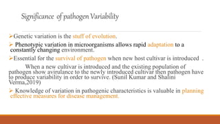 Significance of pathogenVariability
Genetic variation is the stuff of evolution.
 Phenotypic variation in microorganisms allows rapid adaptation to a
constantly changing environment.
Essential for the survival of pathogen when new host cultivar is introduced .
When a new cultivar is introduced and the existing population of
pathogen show avirulance to the newly introduced cultivar then pathogen have
to produce variability in order to survive. (Sunil Kumar and Shalini
Verma,2019)
 Knowledge of variation in pathogenic characteristics is valuable in planning
effective measures for disease management.
 