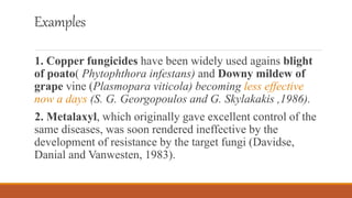 Examples
1. Copper fungicides have been widely used agains blight
of poato( Phytophthora infestans) and Downy mildew of
grape vine (Plasmopara viticola) becoming less effective
now a days (S. G. Georgopoulos and G. Skylakakis ,1986).
2. Metalaxyl, which originally gave excellent control of the
same diseases, was soon rendered ineffective by the
development of resistance by the target fungi (Davidse,
Danial and Vanwesten, 1983).
 
