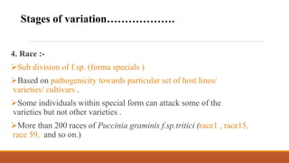 4. Race :-
Sub division of f.sp. (forma specials )
Based on pathogenicity towards particular set of host lines/
varieties/ cultivars .
Some individuals within special form can attack some of the
varieties but not other varieties .
More than 200 races of Puccinia graminis f.sp.tritici (race1 , race15,
race 59, and so on.)
Stages of variation……………….
 