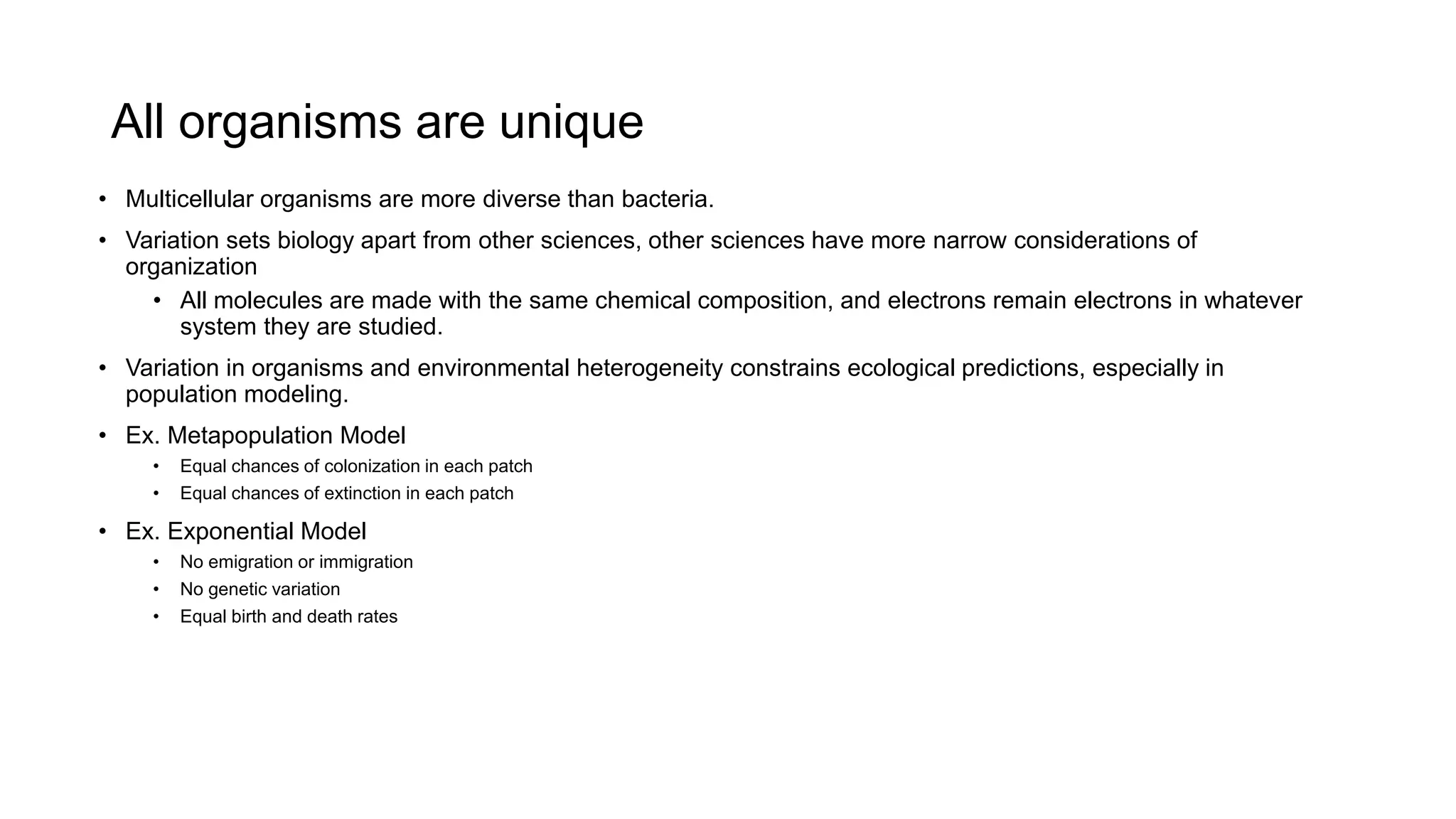 All organisms are unique
• Multicellular organisms are more diverse than bacteria.
• Variation sets biology apart from other sciences, other sciences have more narrow considerations of
organization
• All molecules are made with the same chemical composition, and electrons remain electrons in whatever
system they are studied.
• Variation in organisms and environmental heterogeneity constrains ecological predictions, especially in
population modeling.
• Ex. Metapopulation Model
• Equal chances of colonization in each patch
• Equal chances of extinction in each patch
• Ex. Exponential Model
• No emigration or immigration
• No genetic variation
• Equal birth and death rates
 