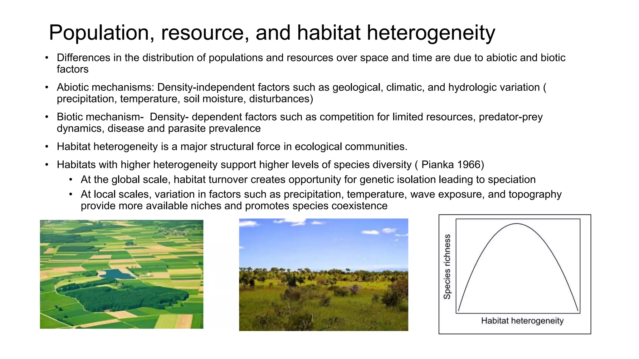 Population, resource, and habitat heterogeneity
• Differences in the distribution of populations and resources over space and time are due to abiotic and biotic
factors
• Abiotic mechanisms: Density-independent factors such as geological, climatic, and hydrologic variation (
precipitation, temperature, soil moisture, disturbances)
• Biotic mechanism- Density- dependent factors such as competition for limited resources, predator-prey
dynamics, disease and parasite prevalence
• Habitat heterogeneity is a major structural force in ecological communities.
• Habitats with higher heterogeneity support higher levels of species diversity ( Pianka 1966)
• At the global scale, habitat turnover creates opportunity for genetic isolation leading to speciation
• At local scales, variation in factors such as precipitation, temperature, wave exposure, and topography
provide more available niches and promotes species coexistence
 