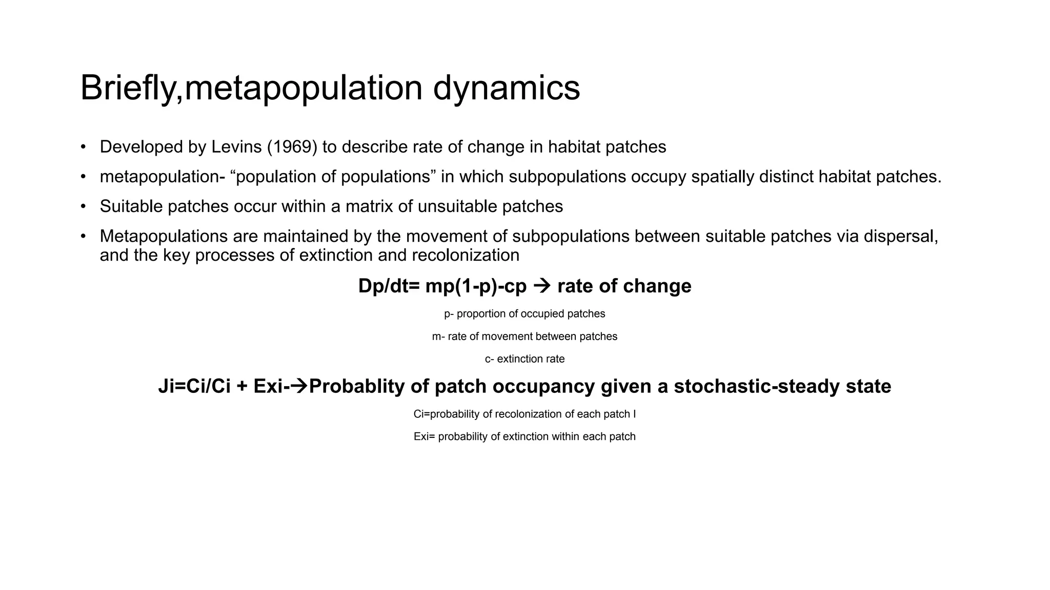 Briefly,metapopulation dynamics
• Developed by Levins (1969) to describe rate of change in habitat patches
• metapopulation- “population of populations” in which subpopulations occupy spatially distinct habitat patches.
• Suitable patches occur within a matrix of unsuitable patches
• Metapopulations are maintained by the movement of subpopulations between suitable patches via dispersal,
and the key processes of extinction and recolonization
Dp/dt= mp(1-p)-cp  rate of change
p- proportion of occupied patches
m- rate of movement between patches
c- extinction rate
Ji=Ci/Ci + Exi-Probablity of patch occupancy given a stochastic-steady state
Ci=probability of recolonization of each patch I
Exi= probability of extinction within each patch
 